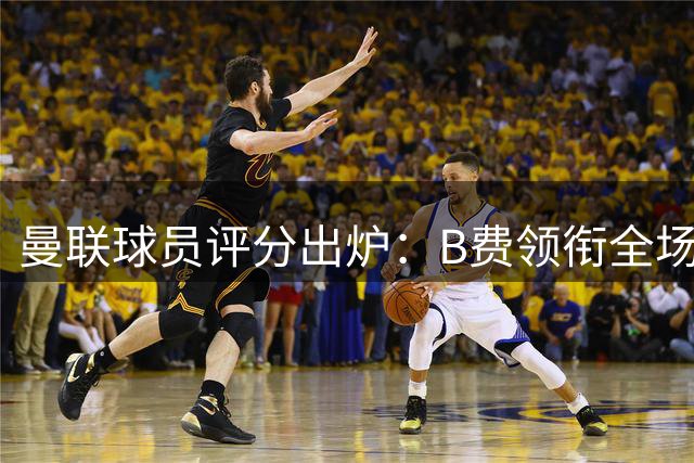 曼联球员评分出炉：B费领衔全场，卢克-肖表现垫底